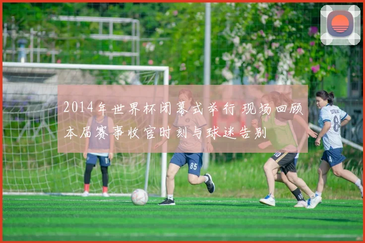 2014年世界杯闭幕式举行 现场回顾本届赛事收官时刻与球迷告别