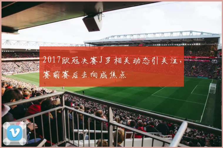2017欧冠决赛J罗相关动态引关注，赛前赛后去向成焦点
