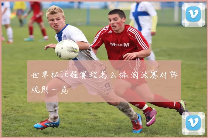 世界杯16强赛程怎么排 淘汰赛对阵规则一览