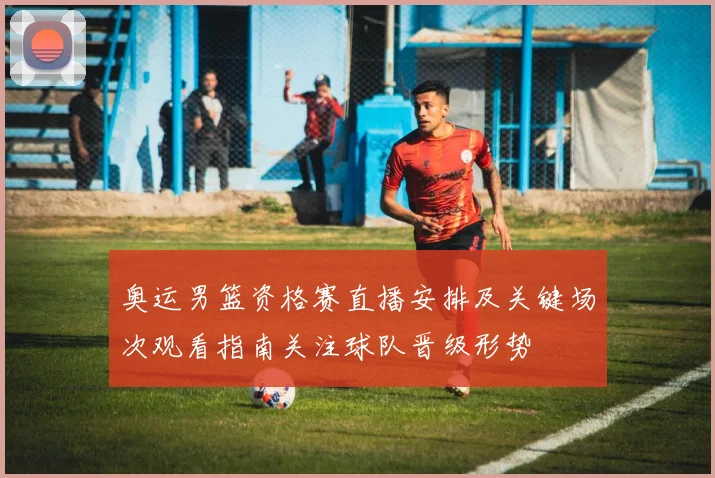 奥运男篮资格赛直播安排及关键场次观看指南关注球队晋级形势