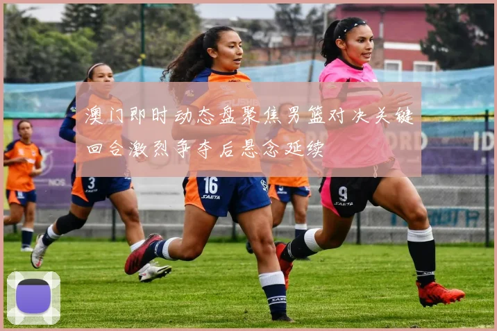 澳门即时动态盘聚焦男篮对决关键回合激烈争夺后悬念延续