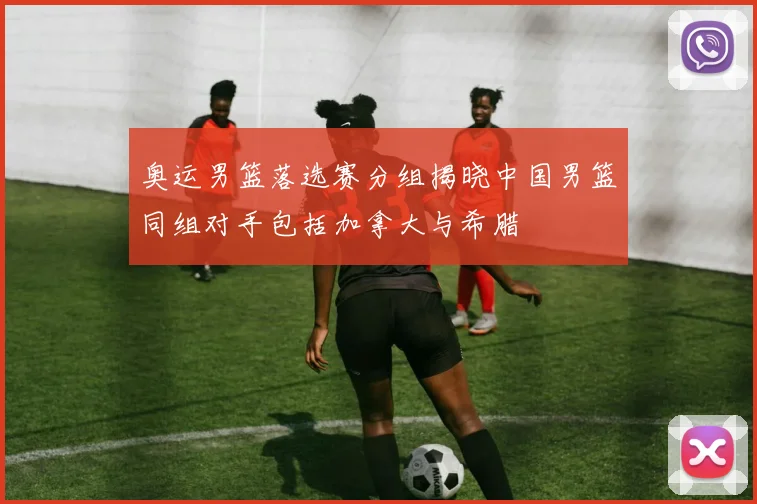 奥运男篮落选赛分组揭晓中国男篮同组对手包括加拿大与希腊