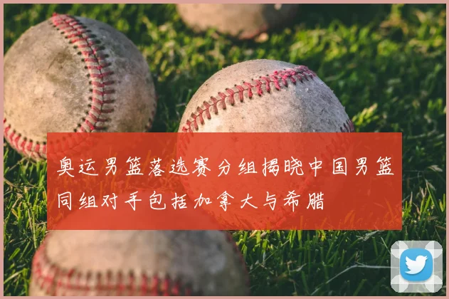 奥运男篮落选赛分组揭晓中国男篮同组对手包括加拿大与希腊