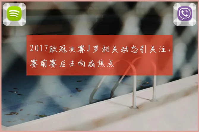 2017欧冠决赛J罗相关动态引关注，赛前赛后去向成焦点