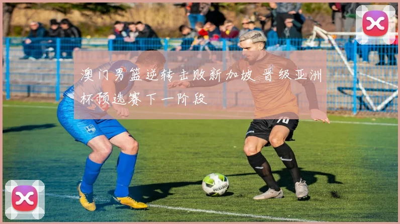 澳门男篮逆转击败新加坡 晋级亚洲杯预选赛下一阶段
