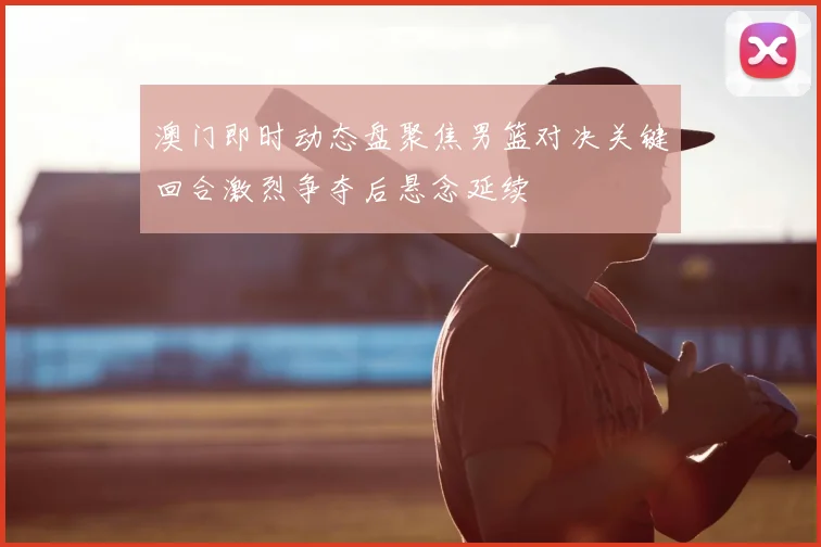 澳门即时动态盘聚焦男篮对决关键回合激烈争夺后悬念延续