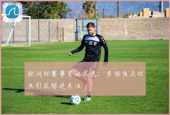 欧洲杯赛事资讯汇总:多场焦点对决引发球迷关注