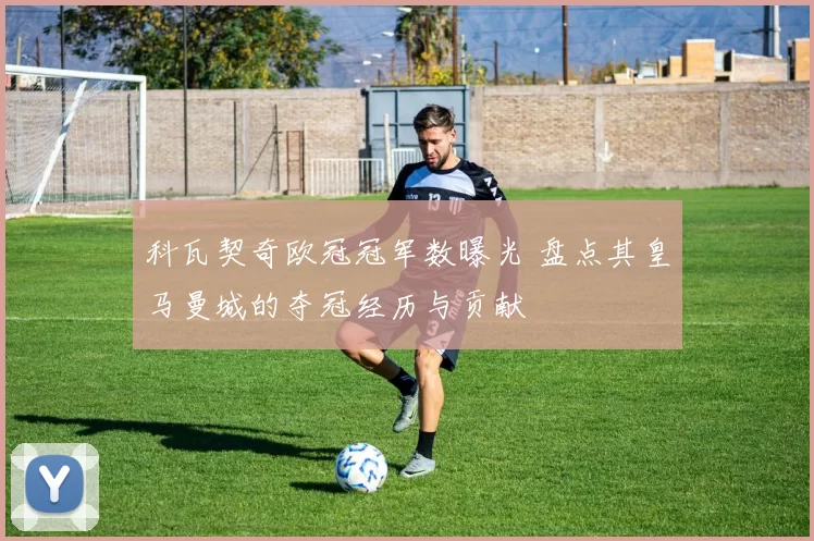 科瓦契奇欧冠冠军数曝光 盘点其皇马曼城的夺冠经历与贡献