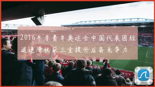 2016冬季青年奥运会中国代表团短道速滑收获三金提升后备竞争力