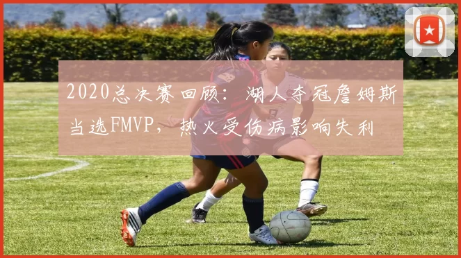 2020总决赛回顾：湖人夺冠詹姆斯当选FMVP，热火受伤病影响失利