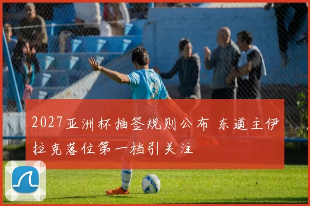 2027亚洲杯抽签规则公布 东道主伊拉克落位第一档引关注