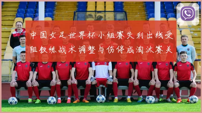中国女足世界杯小组赛失利出线受阻教练战术调整与伤停成淘汰赛关键