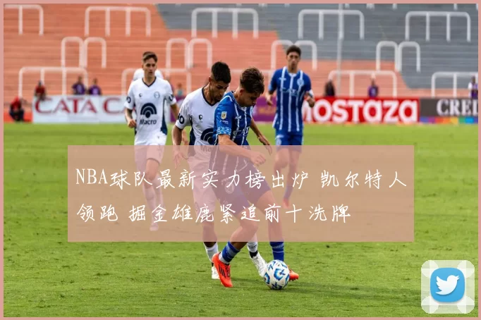 NBA球队最新实力榜出炉 凯尔特人领跑 掘金雄鹿紧追前十洗牌