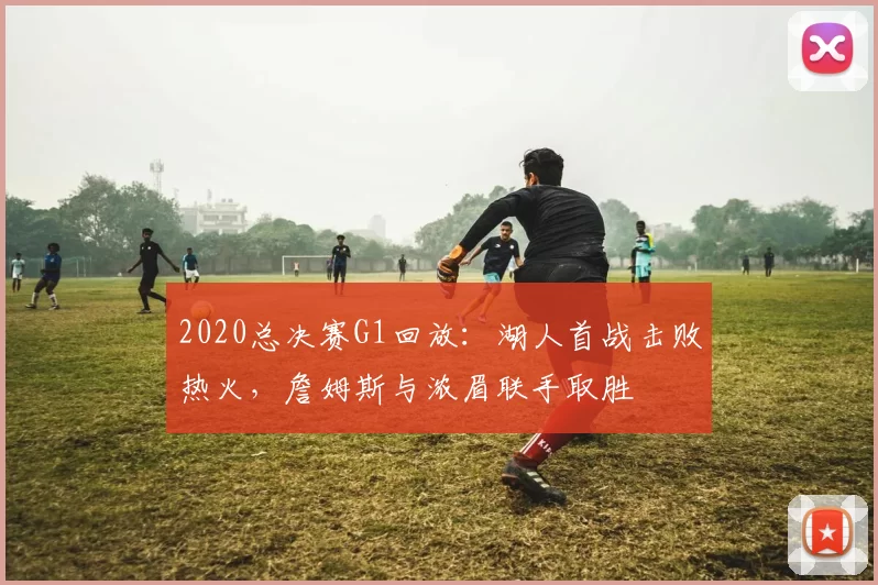 2020总决赛G1回放：湖人首战击败热火，詹姆斯与浓眉联手取胜