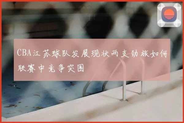 CBA江苏球队发展现状两支劲旅如何联赛中竞争突围