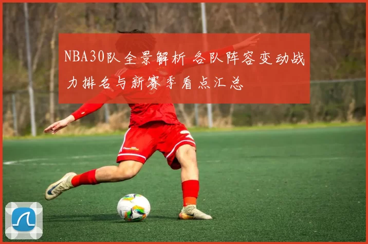 NBA30队全景解析 各队阵容变动战力排名与新赛季看点汇总