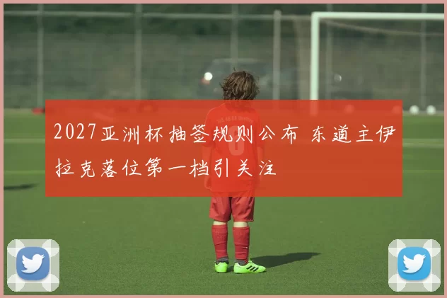 2027亚洲杯抽签规则公布 东道主伊拉克落位第一档引关注