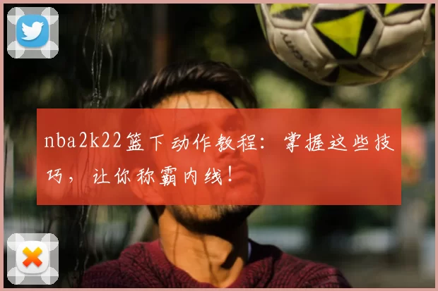 nba2k22篮下动作教程：掌握这些技巧，让你称霸内线！