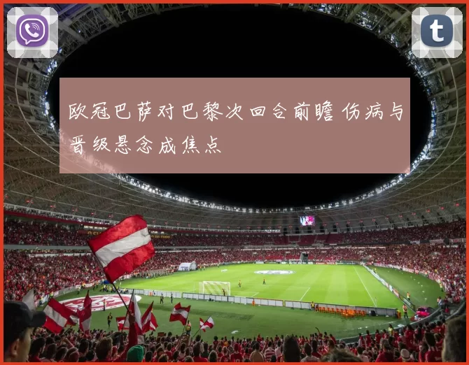 欧冠巴萨对巴黎次回合前瞻 伤病与晋级悬念成焦点