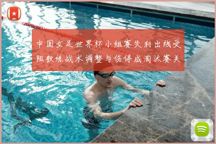 中国女足世界杯小组赛失利出线受阻教练战术调整与伤停成淘汰赛关键