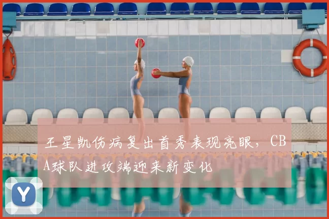 王星凯伤病复出首秀表现亮眼，CBA球队进攻端迎来新变化
