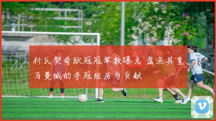 科瓦契奇欧冠冠军数曝光 盘点其皇马曼城的夺冠经历与贡献