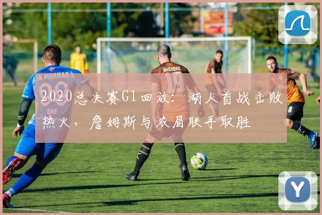 2020总决赛G1回放：湖人首战击败热火，詹姆斯与浓眉联手取胜