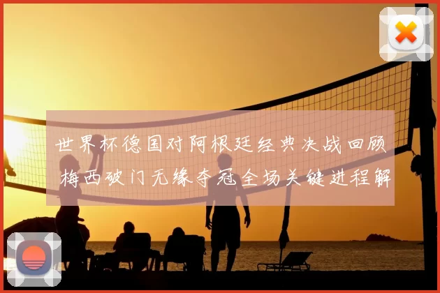 世界杯德国对阿根廷经典决战回顾 梅西破门无缘夺冠全场关键进程解析