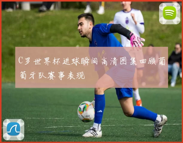 C罗世界杯进球瞬间高清图集回顾葡萄牙队赛事表现