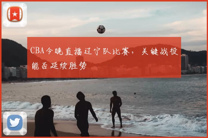 CBA今晚直播辽宁队比赛，关键战役能否延续胜势