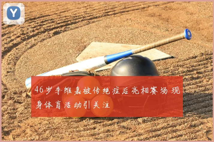 46岁李维嘉被传绝症后亮相赛场 现身体育活动引关注