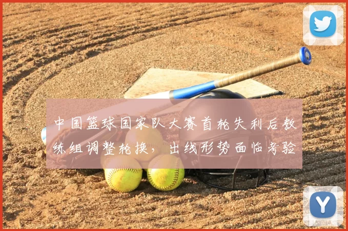 中国篮球国家队大赛首轮失利后教练组调整轮换，出线形势面临考验