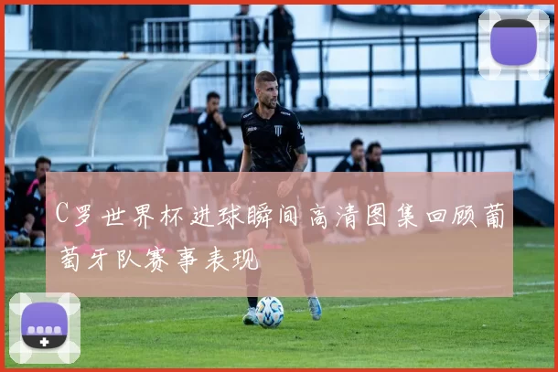 C罗世界杯进球瞬间高清图集回顾葡萄牙队赛事表现