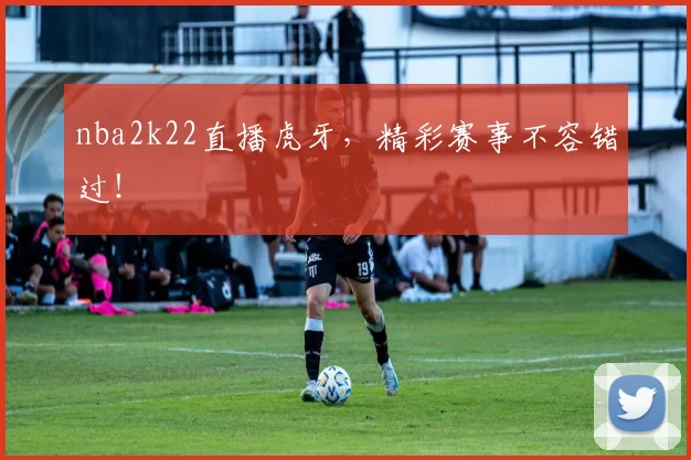nba2k22直播虎牙，精彩赛事不容错过！