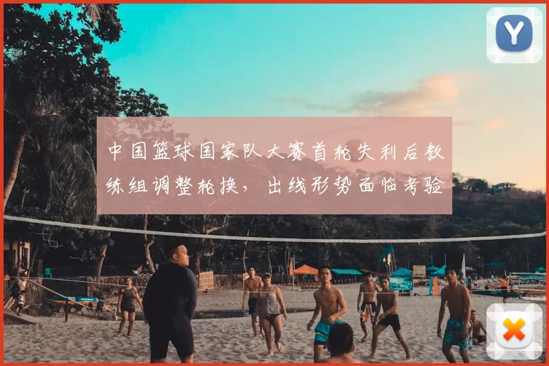 中国篮球国家队大赛首轮失利后教练组调整轮换，出线形势面临考验