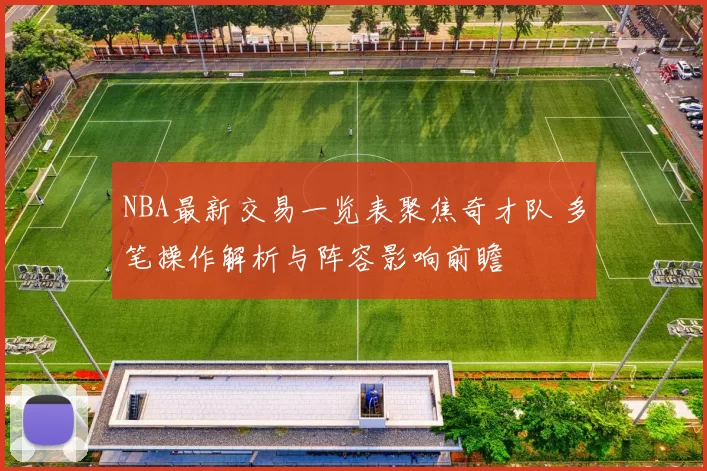 NBA最新交易一览表聚焦奇才队 多笔操作解析与阵容影响前瞻